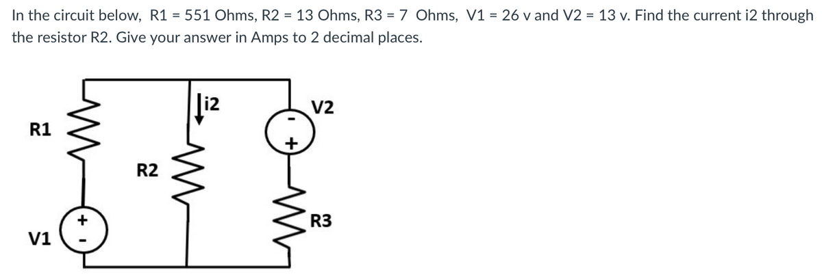 In the circuit below, R1 = 551 Ohms, R2 = 13 Ohms, R3 = 7 Ohms, V1 = 26 v and V2 = 13 v. Find the current i2 through
the resistor R2. Give your answer in Amps to 2 decimal places.
R1
V1
+
R2
i2
M
V2
R3