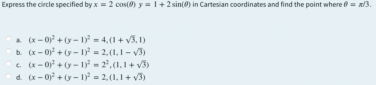 Express the circle specified by x =
2 cos(0) y = 1+2 sin(0) in Cartesian coordinates and find the point where 0 = T/3.
a. (x – 0)² + (y – 1)? = 4, (1 + v3, 1)
b. (x – 0)? + (y – 1)? = 2, (1,1 – V3)
-
c. (x – 0)? + (y – 1)? = 2², (1, 1 + V3)
d. (x – 0)² + (y – 1)? = 2, (1, 1 + V3)
-
