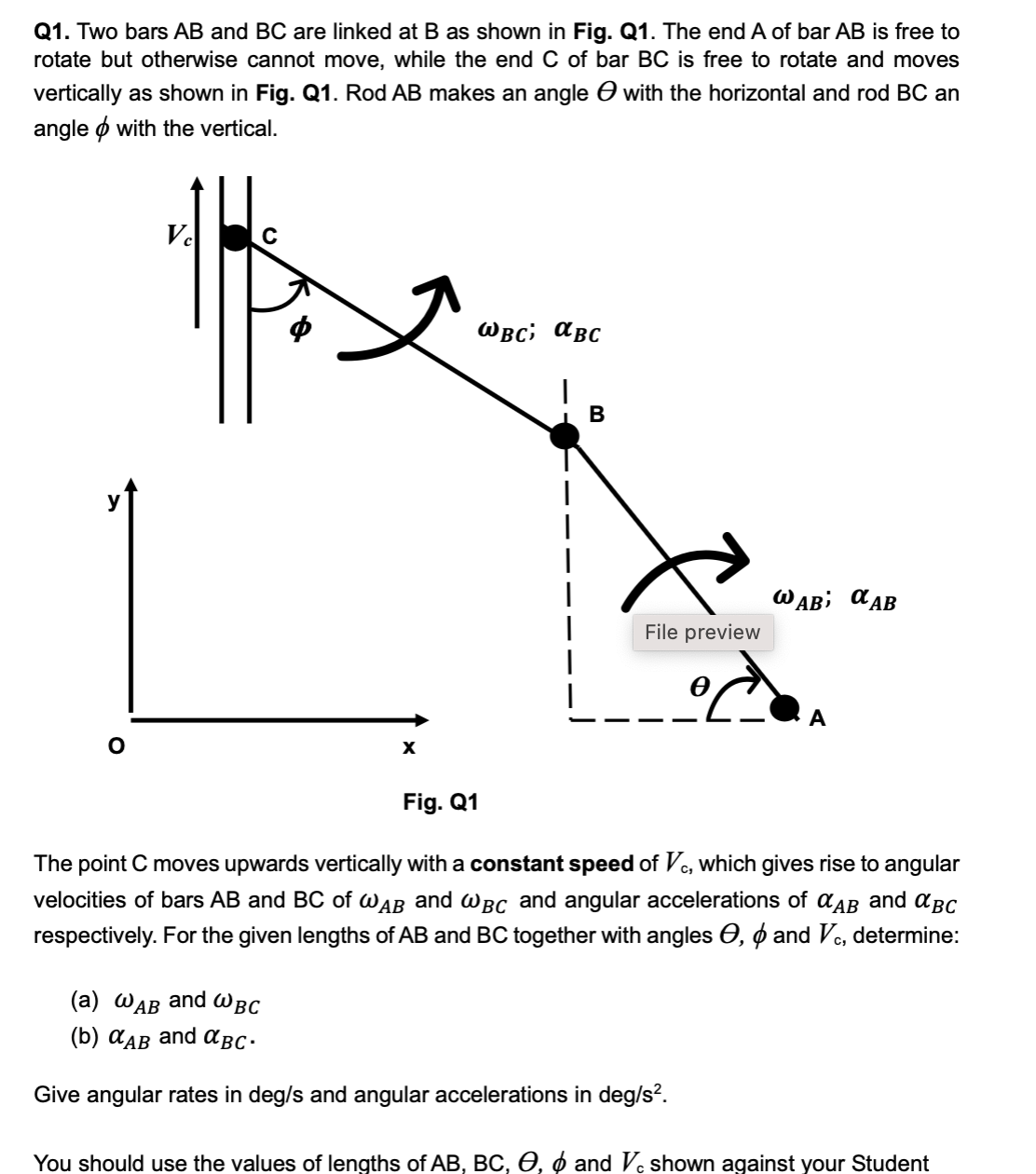 Q1. Two bars AB and BC are linked at B as shown in Fig. Q1. The end A of bar AB is free to
rotate but otherwise cannot move, while the end C of bar BC is free to rotate and moves
vertically as shown in Fig. Q1. Rod AB makes an angle ● with the horizontal and rod BC an
angle with the vertical.
Vc
WBC; αBC
|
B
WAB α AB
File preview
A
Fig. Q1
The point C moves upwards vertically with a constant speed of Vc, which gives rise to angular
velocities of bars AB and BC of WAB and WBC and angular accelerations of αAB and αBC
respectively. For the given lengths of AB and BC together with angles Є, & and Vc, determine:
(a) WAB and WBC
(b) αAB and αBC.
Give angular rates in deg/s and angular accelerations in deg/s².
You should use the values of lengths of AB, BC, O, ☀ and Vc shown against your Student