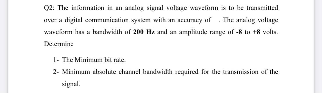 Q2: The information in an analog signal voltage waveform is to be transmitted
over a digital communication system with an accuracy of
The analog voltage
waveform has a bandwidth of 200 Hz and an amplitude range of -8 to +8 volts.
Determine
1- The Minimum bit rate.
2- Minimum absolute channel bandwidth required for the transmission of the
signal.
