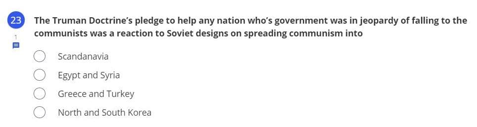 23
The Truman Doctrine's pledge to help any nation who's government was in jeopardy of falling to the
communists was a reaction to Soviet designs on spreading communism into
Scandanavia
Egypt and Syria
Greece and Turkey
North and South Korea
