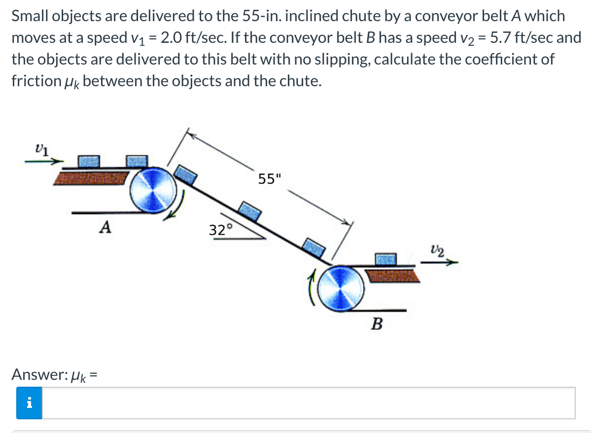 Small objects are delivered to the 55-in. inclined chute by a conveyor belt A which
moves at a speed v1 = 2.0 ft/sec. If the conveyor belt B has a speed v2 = 5.7 ft/sec and
the objects are delivered to this belt with no slipping, calculate the coefficient of
friction Hk between the objects and the chute.
55"
A
32°
B
Answer: HK
