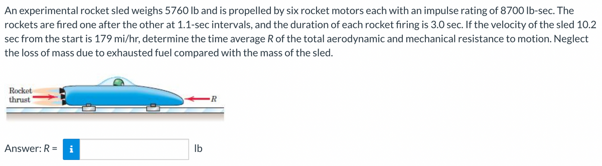 An experimental rocket sled weighs 5760 lb and is propelled by six rocket motors each with an impulse rating of 8700 lb-sec. The
rockets are fıred one after the other at 1.1-sec intervals, and the duration of each rocket fıring is 3.0 sec. If the velocity of the sled 10.2
sec from the start is 179 mi/hr, determine the time average R of the total aerodynamic and mechanical resistance to motion. Neglect
the loss of mass due to exhausted fuel compared with the mass of the sled.
Rocket
thrust
Answer: R
i
Ib
