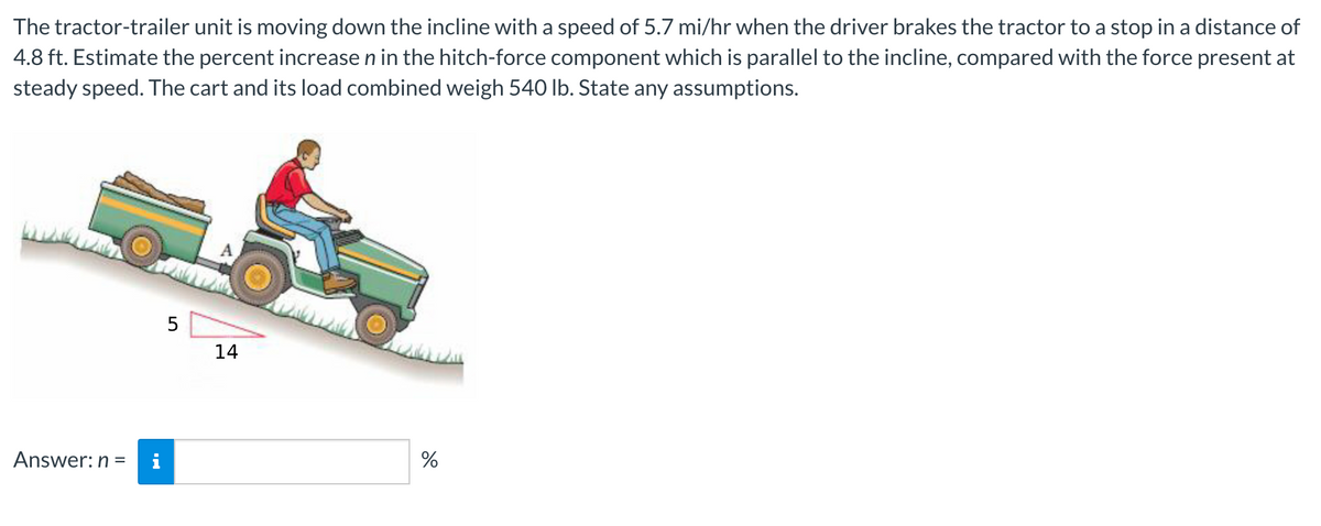 The tractor-trailer unit is moving down the incline with a speed of 5.7 mi/hr when the driver brakes the tractor to a stop in a distance of
4.8 ft. Estimate the percent increase n in the hitch-force component which is parallel to the incline, compared with the force present at
steady speed. The cart and its load combined weigh 540 lb. State any assumptions.
5
14
%
Answer: n =
