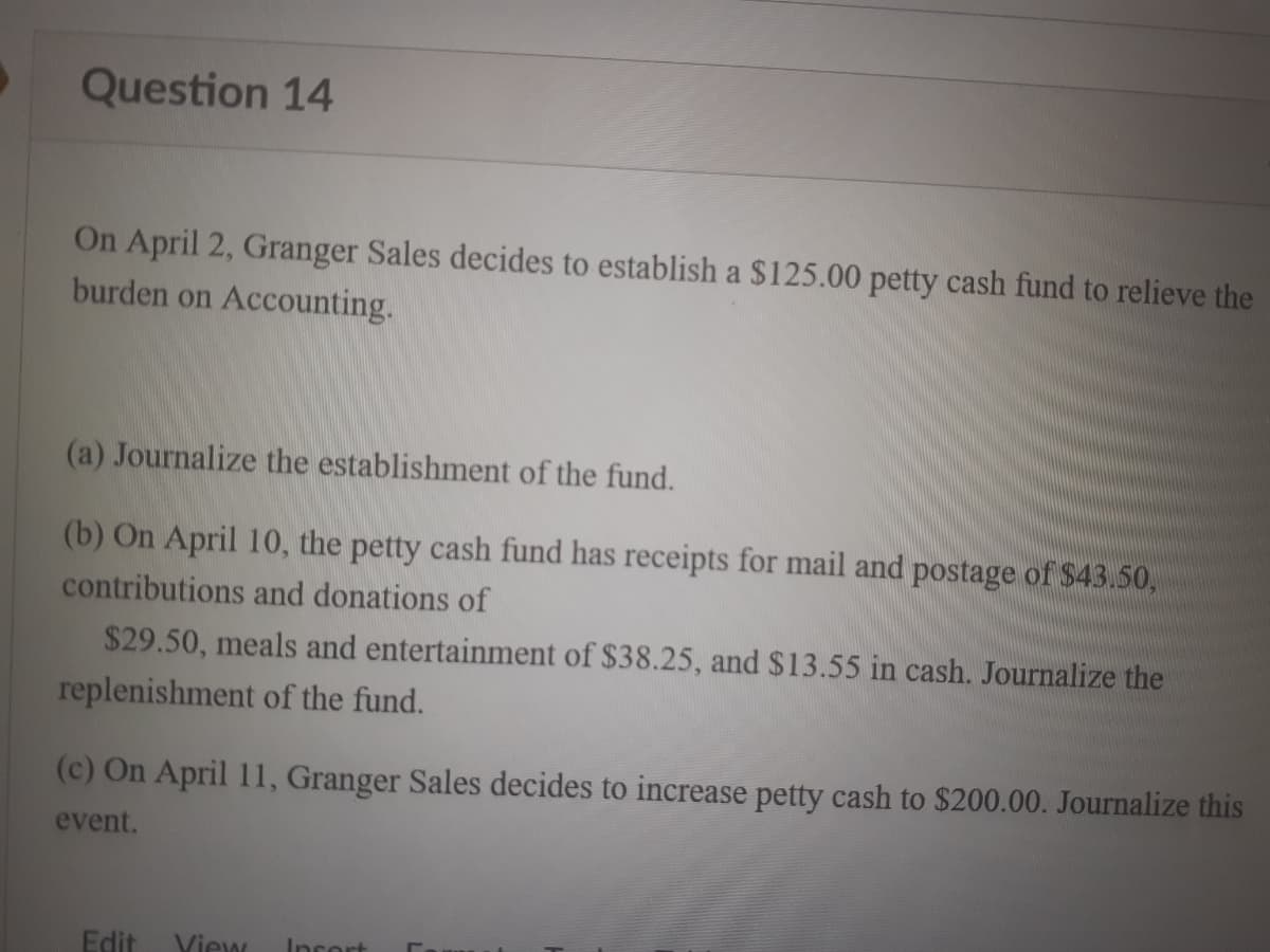 Question 14
On April 2, Granger Sales decides to establish a $125.00 petty cash fund to relieve the
burden on Accounting.
(a) Journalize the establishment of the fund.
(b) On April 10, the petty cash fund has receipts for mail and postage of $43.50,
contributions and donations of
$29.50, meals and entertainment of $38.25, and $13.55 in cash. Journalize the
replenishment of the fund.
(c) On April 11, Granger Sales decides to increase petty cash to $200.00. Journalize this
event.
Edit Yiew
Incort
