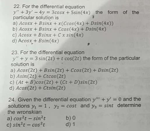 22. For the differential equation
y" +3y'-4y = 3cosx + 5sin(4x) the form of the
particular solution is
a) Acosx + Bsinx + x(Ccos(4x) + Dsin(4x))
b) Acosx + Bsinx + Ccos(4x) + Dsin(4x)
c) Acosx + Bsinx + Cx sin(4x)
d) Acosx + Bsin(4x)
23. For the differential equation
y" +y = 3 sin(2t) +t cos(2t) the form of the particular
solution is
a) Acos(2t) + Bsin(2t) + Ccos(2t) + Dsin(2t)
b) Asin(2t) + Ctcos(2t)
c) (At + B)cos(2t) + (Ct +D)sin(2t)
d) Acos(2t) + Ctsin(2t)
24. Given the differential equation y" +y' = 0 and the
solutions y, =1, y2 = cost and y, = sint determine
the wronskian
%3D
!!
a) cos?t - sin²t
c) sin?t - cos?t
b) 0
d) 1
