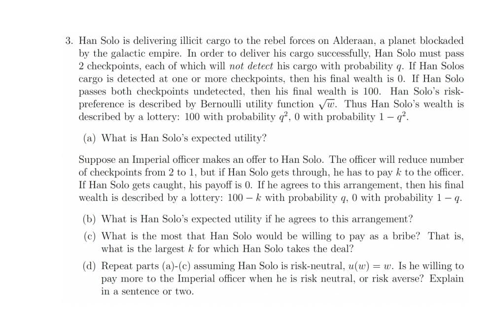 3. Han Solo is delivering illicit cargo to the rebel forces on Alderaan, a planet blockaded
by the galactic empire. In order to deliver his cargo successfully, Han Solo must pass
2 checkpoints, each of which will not detect his cargo with probability q. If Han Solos
cargo is detected at one or more checkpoints, then his final wealth is 0. If Han Solo
passes both checkpoints undetected, then his final wealth is 100. Han Solo's risk-
preference is described by Bernoulli utility function Vw. Thus Han Solo's wealth is
described by a lottery: 100 with probability q?, 0 with probability 1- q.
(a) What is Han Solo's expected utility?
Suppose an Imperial officer makes an offer to Han Solo. The officer will reduce number
of checkpoints from 2 to 1, but if Han Solo gets through, he has to pay k to the officer.
If Han Solo gets caught, his payoff is 0. If he agrees to this arrangement, then his final
wealth is described by a lottery: 100 – k with probability q, 0 with probability 1- q.
(b) What is Han Solo's expected utility if he agrees to this arrangement?
(c) What is the most that Han Solo would be willing to pay as a bribe? That is,
what is the largest k for which Han Solo takes the deal?
(d) Repeat parts (a)-(c) assuming Han Solo is risk-neutral, u(w) = w. Is he willing to
pay more to the Imperial officer when he is risk neutral, or risk averse? Explain
in a sentence or two.
