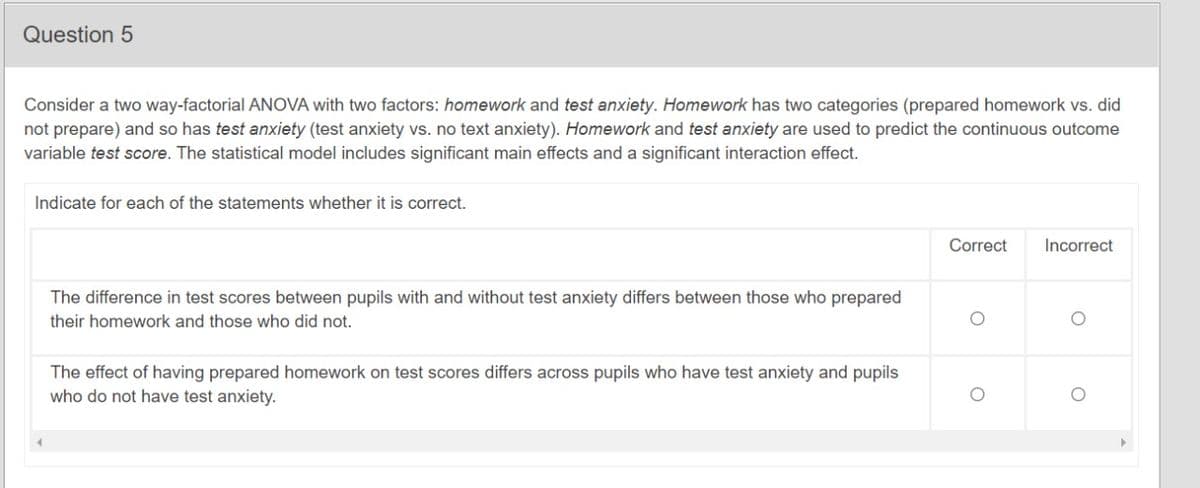 Question 5
Consider a two way-factorial ANOVA with two factors: homework and test anxiety. Homework has two categories (prepared homework vs. did
not prepare) and so has test anxiety (test anxiety vs. no text anxiety). Homework and test anxiety are used to predict the continuous outcome
variable test score. The statistical model includes significant main effects and a significant interaction effect.
Indicate for each of the statements whether it is correct.
Correct
Incorrect
The difference in test scores between pupils with and without test anxiety differs between those who prepared
their homework and those who did not.
The effect of having prepared homework on test scores differs across pupils who have test anxiety and pupils
who do not have test anxiety.
