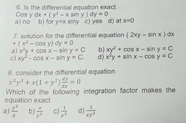 6. Is the differential equation exact
Cos y dx + (y? - x sin y) dy = 0
a) no
b) for y=x siny c) yes d) at x-D0
7. solution for the differential equation ( 2xy- sin x ) dx
+ (x2- cos y) dy = 0
a) x'y + cos x – sin y = C
c) xy2 - cos x - sin y = C.
b) xy? + cos x- sin y = C
d) x²y + sin x - cos y = C
8. consider the differential equation
x*y3 + x(1+ y?) = 0
Which of the following integration factor makes the
equation exact
%3D
dx
a) b) 0) d)
xy:
