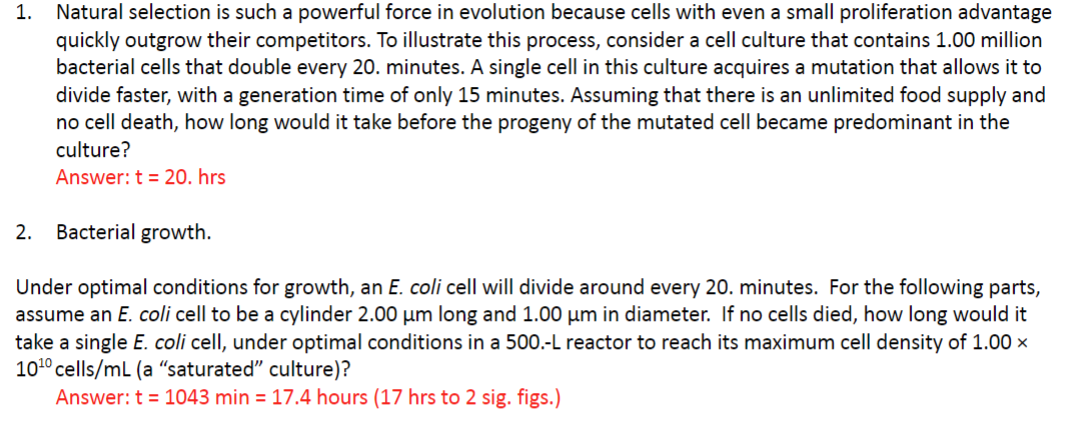 1. Natural selection is such a powerful force in evolution because cells with even a small proliferation advantage
quickly outgrow their competitors. To illustrate this process, consider a cell culture that contains 1.00 million
bacterial cells that double every 20. minutes. A single cell in this culture acquires a mutation that allows it to
divide faster, with a generation time of only 15 minutes. Assuming that there is an unlimited food supply and
no cell death, how long would it take before the progeny of the mutated cell became predominant in the
culture?
Answer: t = 20. hrs
2. Bacterial growth.
Under optimal conditions for growth, an E. coli cell will divide around every 20. minutes. For the following parts,
assume an E. coli cell to be a cylinder 2.00 um long and 1.00 μm in diameter. If no cells died, how long would it
take a single E. coli cell, under optimal conditions in a 500.-L reactor to reach its maximum cell density of 1.00 x
10¹0 cells/mL (a "saturated" culture)?
Answer: t = 1043 min = 17.4 hours (17 hrs to 2 sig. figs.)