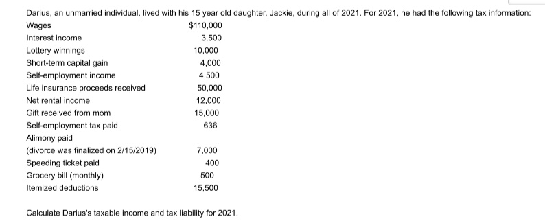 Darius, an unmarried individual, lived with his 15 year old daughter, Jackie, during all of 2021. For 2021, he had the following tax information:
Wages
$110,000
Interest income
3,500
Lottery winnings
10,000
Short-term capital gain
4,000
Self-employment income
4,500
Life insurance proceeds received
50,000
Net rental income
12,000
Gift received from mom
15,000
Self-employment tax paid
636
Alimony paid
(divorce was finalized on 2/15/2019)
7,000
Speeding ticket paid
400
Grocery bill (monthly)
500
Itemized deductions
15,500
Calculate Darius's taxable income and tax liability for 2021.
