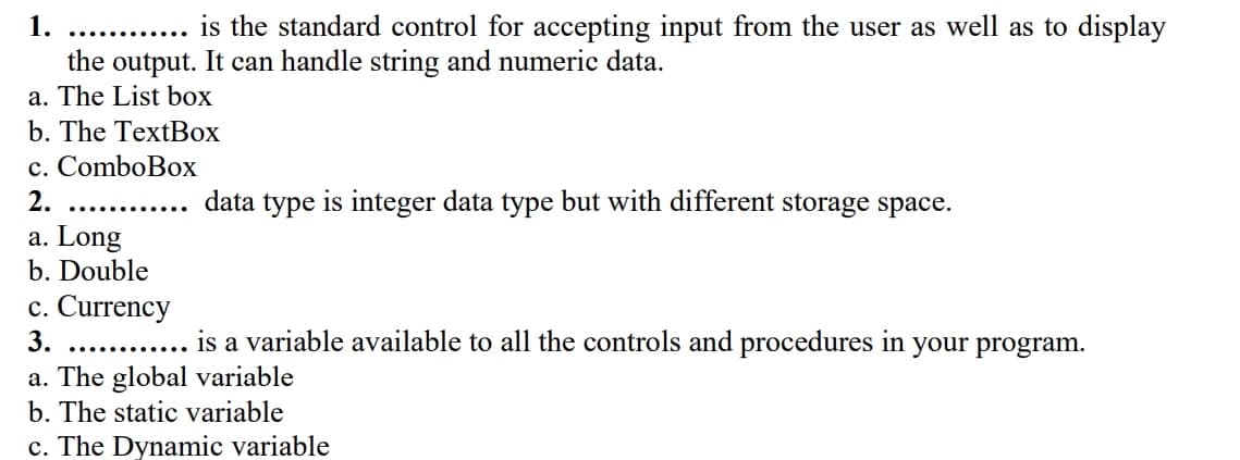 1.
is the standard control for accepting input from the user as well as to display
.......
the output. It can handle string and numeric data.
a. The List box
b. The TextBox
c. ComboBox
2.
data type is integer data type but with different storage space.
a. Long
b. Double
c. Currency
3.
is a variable available to all the controls and procedures in your program.
............
a. The global variable
b. The static variable
c. The Dynamic variable
