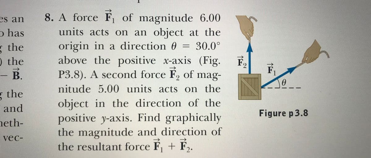 es an
8. A force F, of magnitude 6.00
o has
units acts on an object at the
origin in a direction 0 = 30.0°
above the positive x-axis (Fig.
P3.8). A second force F2 of mag-
* the
%3D
) the
F
,
F
B.
nitude 5.00 units acts on the
the
object in the direction of the
positive y-axis. Find graphically
the magnitude and direction of
the resultant force F, + F,.
and
Figure p3.8
heth-
vec-
