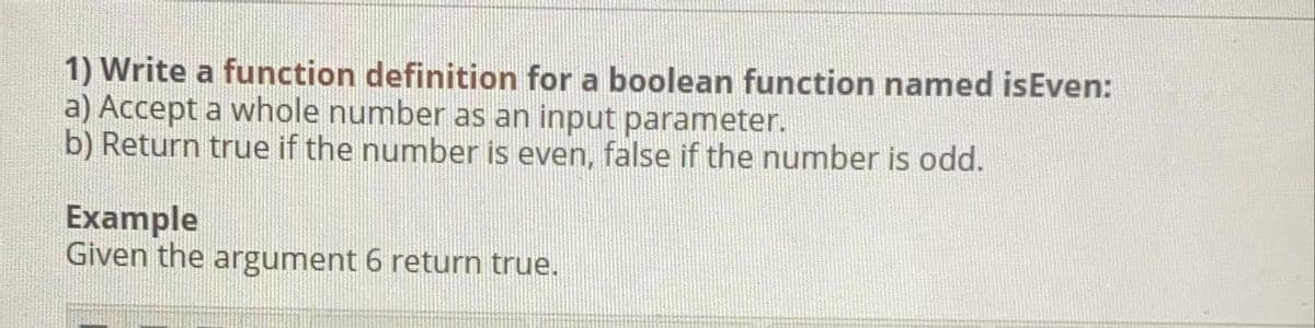 1) Write a function definition for a boolean function named isEven:
a) Accept a whole number as an input parameter.
b) Return true if the number is even, false if the number is odd.
Example
Given the argument 6 return true.
