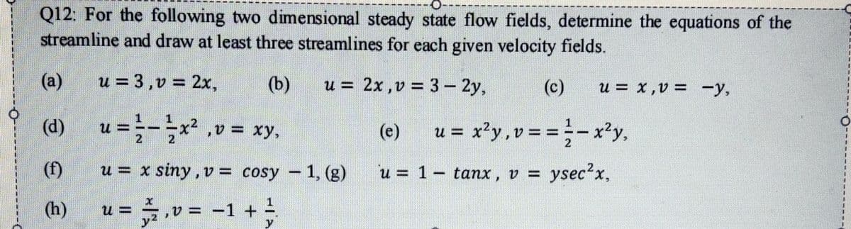 Q12: For the following two dimensional steady state flow fields, determine the equations of the
streamline and draw at least three streamlines for each given velocity fields.
(a)
u = 3,v = 2x,
(b)
u = 2x ,v = 3- 2y,
(c)
u = x,v = -y,
|
(d)
u = x²y, v = = -x²y,
u
,v= xy,
(e)
2
(f)
u = x siny, v = cosy - 1, (g)
u = 1- tanx, v = ysec'x,
(h)
v = -1 +

