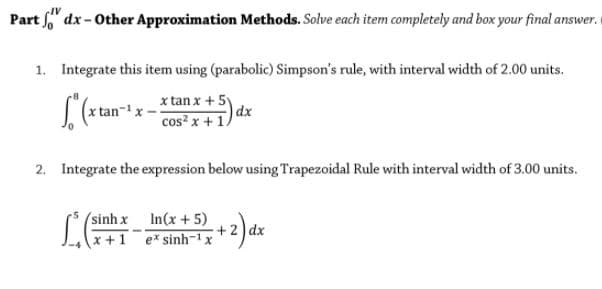 Part dx- Other Approximation Methods. Solve each item completely and box your final answer.
1. Integrate this item using (parabolic) Simpson's rule, with interval width of 2.00 units.
x tan x + 5y
dx
cos? x + 1
2. Integrate the expression below using Trapezoidal Rule with interval width of 3.00 units.
(sinh x In(x+5)
x +1 ex sinh-x
+ 2 dx
