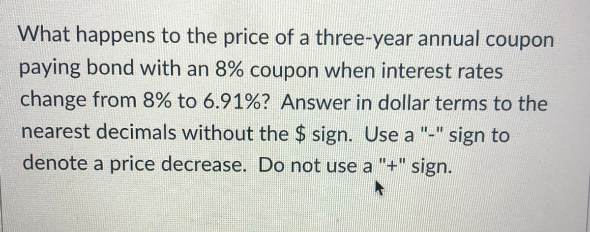 What happens to the price of a three-year annual coupon
paying bond with an 8% coupon when interest rates
change from 8% to 6.91%? Answer in dollar terms to the
nearest decimals without the $ sign. Use a "-" sign to
denote a price decrease. Do not use a "+" sign.
