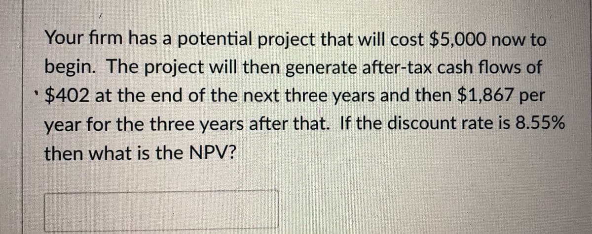 Your firm has a potential project that will cost $5,000 now to
begin. The project will then generate after-tax cash flows of
• $402 at the end of the next three years and then $1,867 per
year for the three years after that. If the discount rate is 8.55%
then what is the NPV?
