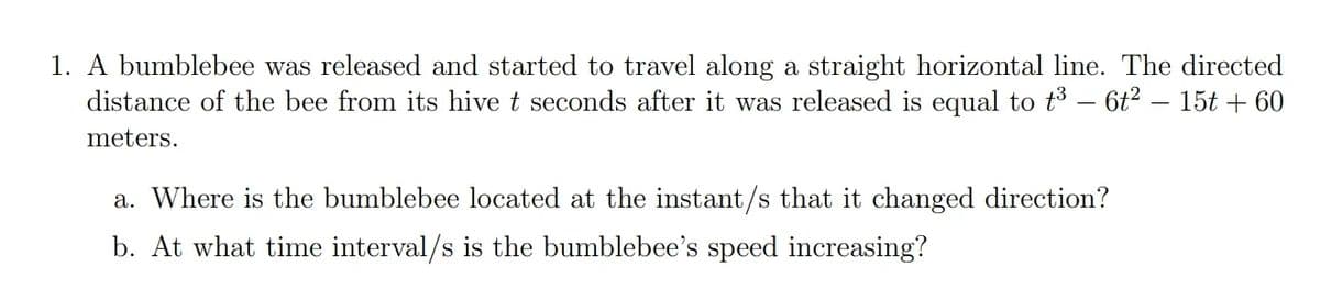 1. A bumblebee was released and started to travel along a straight horizontal line. The directed
distance of the bee from its hive t seconds after it was released is equal to t3 – 6t? – 15t + 60
meters.
a. Where is the bumblebee located at the instant/s that it changed direction?
b. At what time interval/s is the bumblebee's speed increasing?
S
