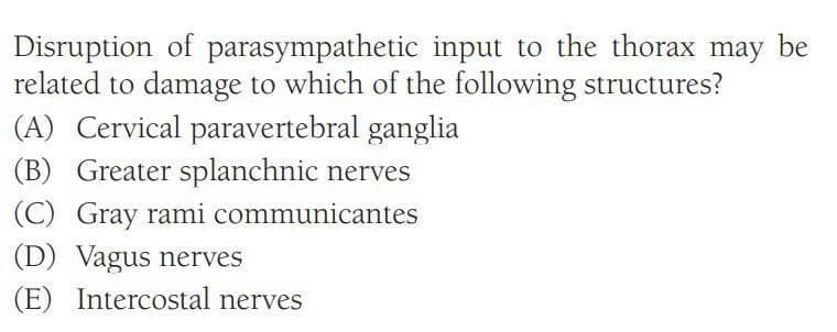 Disruption of parasympathetic input to the thorax may be
related to damage to which of the following structures?
(A) Cervical paravertebral ganglia
(B) Greater splanchnic nerves
(C) Gray rami communicantes
(D) Vagus nerves
(E) Intercostal nerves
