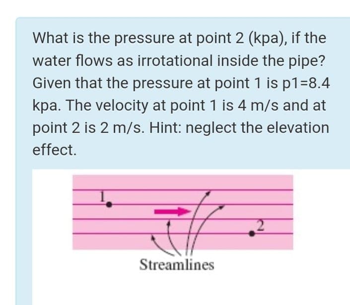 What is the pressure at point 2 (kpa), if the
water flows as irrotational inside the pipe?
Given that the pressure at point 1 is p1=8.4
kpa. The velocity at point 1 is 4 m/s and at
point 2 is 2 m/s. Hint: neglect the elevation
effect.
Streamlines

