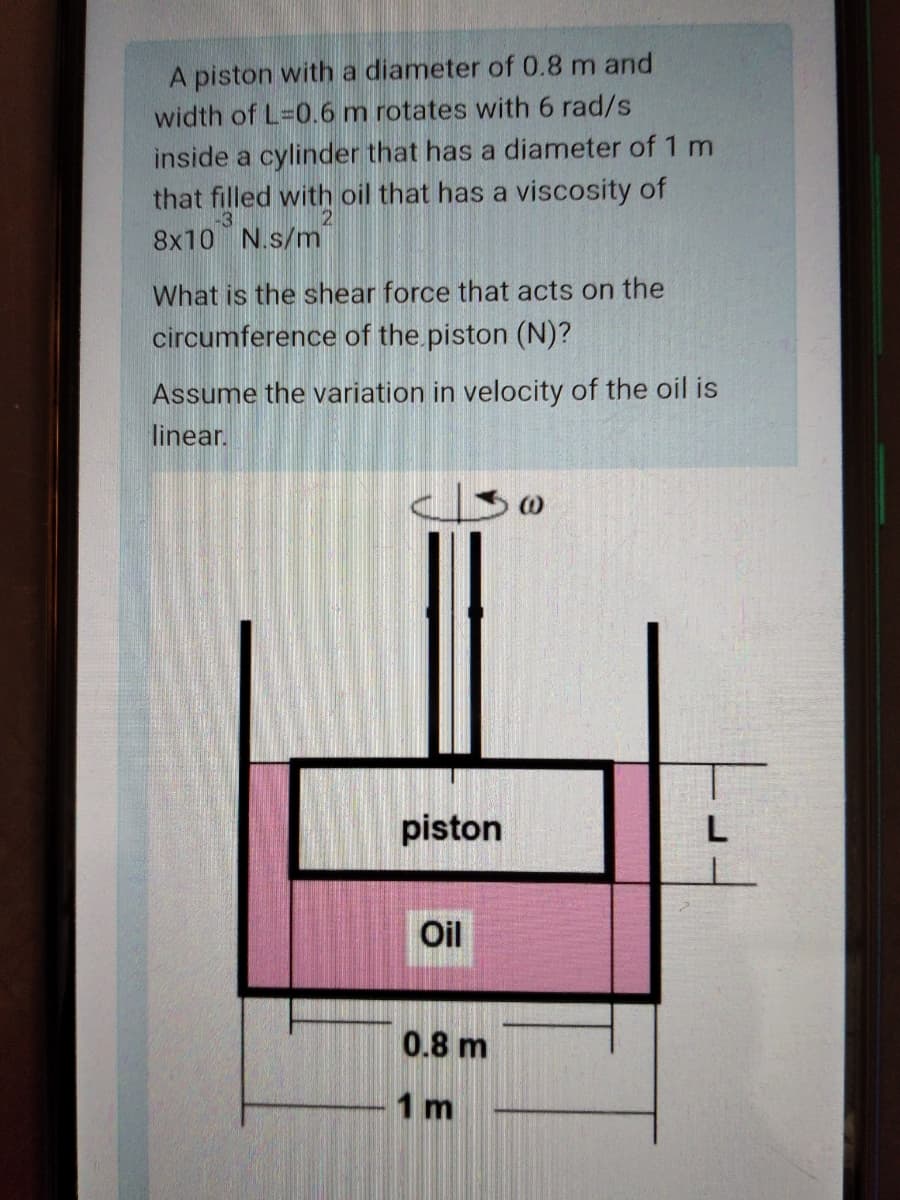 A piston with a diameter of 0.8 m and
width of L=0.6 m rotates with 6 rad/s
inside a cylinder that has a diameter of 1 m
that filled with oil that has a viscosity of
-3
8x10 N.s/m
What is the shear force that acts on the
circumference of the piston (N)?
Assume the variation in velocity of the oil is
linear.
piston
L
Oil
0.8 m
1 m

