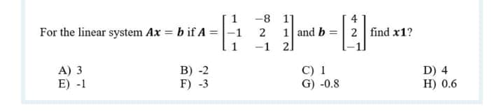 -8
1]
4
For the linear system Ax = b if A =|-1
2
1 and b = 2 find x1?
-1 2]
A) 3
E) -1
B) -2
F) -3
C) 1
G) -0.8
D) 4
H) 0.6
