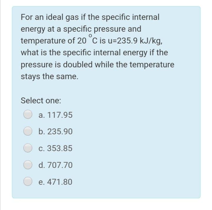 For an ideal gas if the specific internal
energy at a specific pressure and
temperature of 20 °C is u=235.9 kJ/kg,
what is the specific internal energy if the
pressure is doubled while the temperature
stays the same.
Select one:
a. 117.95
b. 235.90
c. 353.85
d. 707.70
e. 471.80
