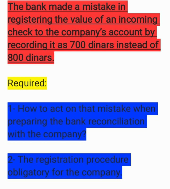 The bank made a mistake in
registering the value of an incoming
check to the company's account by
recording it as 700 dinars instead of
800 dinars.
Required:
1- How to act on that mistake when
preparing the bank reconciliation
with the company?
2- The registration procedure
obligatory for the company
