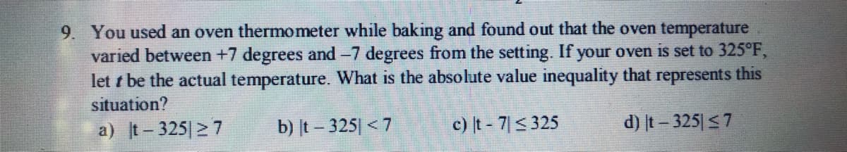 9. You used an oven thermometer while baking and found out that the oven temperature
varied between +7 degrees and -7 degrees from the setting. If your oven is set to 325°F,
let t be the actual temperature. What is the absolute value inequality that represents this
situation?
a) t-325 27
b) t – 325| < 7
c) t - 7<325
d) t- 325 <7
