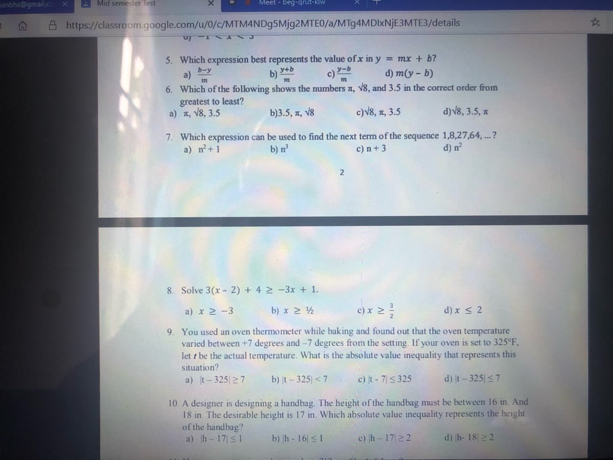 manbhs@gmail.c
A Mid semester Test
Meet - beg-qrut-kiw
A https://classroom.google.com/u/0/c/MTM4NDg5Mjg2MTEO/a/MT94MDIXNJE3MTE3/details
5. Which expression best represents the value ofx in y = mx + b?
c) Y-b
6. Which of the following shows the numbers a, V8, and 3.5 in the correct order from
a)
b-y
b)
y+b
d) m(y - b)
greatest to least?
a) a, V8, 3.5
b)3.5, n, V8
c)V8, n, 3.5
d)v8, 3.5, a
7. Which expression can be used to find the next term of the sequence 1,8,27,64, ...?
a) n+1
b) n
c) n+3
d) n²
8. Solve 3(x- 2) + 4 2 -3x + 1.
a) x 2 -3
b) x 2 ½
c) x 2
d) x < 2
9. You used an oven thermometer while baking and found out that the oven temperature
varied between +7 degrees and -7 degrees from the setting. If your oven is set to 325°F,
let t be the actual temperature. What is the absolute value inequality that represents this
situation?
a) t-325 2 7
b) t-325 < 7
c) t- 7<325
d) It-325 <7
10. A designer is designing a handbag. The height of the handbag must be between 16 in. And
18 in. The desirable height is 17 in. Which absolute value inequality represents the height
of the handbag?
a) h 17 s1
b) h- 16|s1
c) h - 1722
d) h- 1822
24
