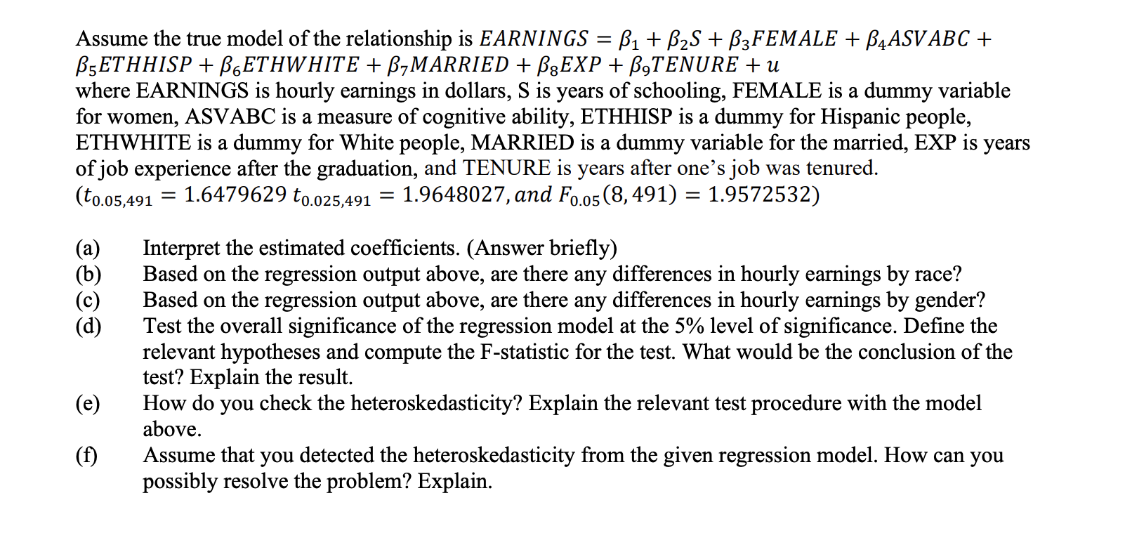 Assume the true model of the relationship is EARNINGS = ß1 + B2S + B3FEMALE + B4ASV ABC +
В-ЕТНHISP + BsЕТHWHITE + B-MARRIED + B3EXP + B9TENURE + u
where EARNINGS is hourly earnings in dollars, S is years of schooling, FEMALE is a dummy variable
for women, ASVABC is a measure of cognitive ability, ETHHISP is a dummy for Hispanic people,
ETHWHITE is a dummy for White people, MARRIED is a dummy variable for the married, EXP is
of job experience after the graduation, and TENURE is years after one's job was tenured.
(to.05,491
years
= 1.6479629 to.025,491
1.9648027, and Fo.05(8, 491) = 1.9572532)
Interpret the estimated coefficients. (Answer briefly)
Based on the regression output above, are there any differences in hourly earnings by race?
Based on the regression output above, are there any differences in hourly earnings by gender?
Test the overall significance of the regression model at the 5% level of significance. Define the
relevant hypotheses and compute the F-statistic for the test. What would be the conclusion of the
test? Explain the result.
How do you check the heteroskedasticity? Explain the relevant test procedure with the model
above.
(a)
(b)
(c)
(d)
(e)
(f)
Assume that you detected the heteroskedasticity from the given regression model. How can you
possibly resolve the problem? Explain.
