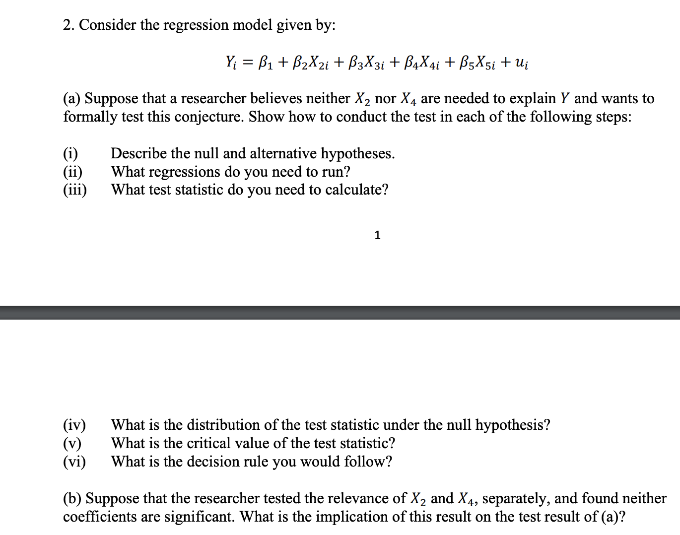 2. Consider the regression model given by:
B1B2X2i+B3X3i +B4X4i+ B5X5i + Ui
Y
(a) Suppose that a researcher believes neither X2 nor X4 are needed to explain Y and wants to
formally test this conjecture. Show how to conduct the test in each of the following steps:
Describe the null and alternative hypotheses.
What regressions do you need to run?
What test statistic do you need to calculate?
(i)
(ii)
(iii)
1
(iv)
(v)
(vi)
What is the distribution of the test statistic under the null hypothesis?
What is the critical value of the test statistic?
What is the decision rule you would follow?
(b) Suppose that the researcher tested the relevance of X2 and X4, separately, and found neither
coefficients are significant. What is the implication of this result on the test result of (a)?

