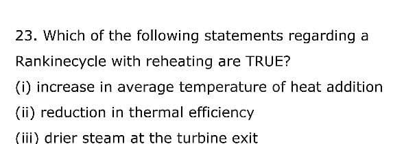23. Which of the following statements regarding a
Rankinecycle with reheating are TRUE?
(i) increase in average temperature of heat addition
(ii) reduction in thermal efficiency
(iii) drier steam at the turbine exit