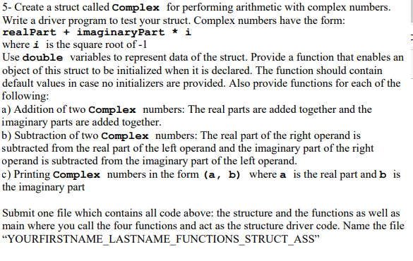 5- Create a struct called Complex for performing arithmetic with complex numbers.
Write a driver program to test your struct. Complex numbers have the form:
realPart + imaginaryPart * i
where i is the square root of -1
Use double variables to represent data of the struct. Provide a function that enables an
object of this struct to be initialized when it is declared. The function should contain
default values in case no initializers are provided. Also provide functions for each of the
following:
a) Addition of two Complex numbers: The real parts are added together and the
imaginary parts are added together.
b) Subtraction of two Complex numbers: The real part of the right operand is
subtracted from the real part of the left operand and the imaginary part of the right
operand is subtracted from the imaginary part of the left operand.
c) Printing Complex numbers in the form (a, b) where a is the real part and b is
the imaginary part
Submit one file which contains all code above: the structure and the functions as well as
main where you call the four functions and act as the structure driver code. Name the file
"YOURFIRSTNAME_LASTNAME_FUNCTIONS_STRUCT_ASS"
