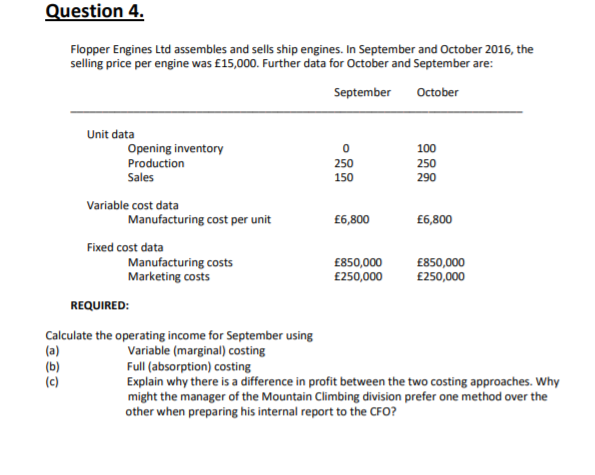 Question 4.
Flopper Engines Ltd assembles and sells ship engines. In September and October 2016, the
selling price per engine was £15,000. Further data for October and September are:
September
October
Unit data
Opening inventory
100
Production
250
250
Sales
150
290
Variable cost data
Manufacturing cost per unit
£6,800
£6,800
Fixed cost data
Manufacturing costs
Marketing costs
£850,000
£250,000
£850,000
£250,000
REQUIRED:
Calculate the operating income for September using
(a)
(b)
(c)
Variable (marginal) costing
Full (absorption) costing
Explain why there is a difference in profit between the two costing approaches. Why
might the manager of the Mountain Climbing division prefer one method over the
other when preparing his internal report to the CFO?
