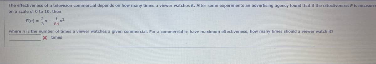 The effectiveness of a television commercial depends on how many times a viewer watches it. After some experiments an advertising agency found that if the effectiveness E is measure
on a scale of 0 to 10, then
1,2
where n is the number of times a viewer watches a given commercial. For a commercial to have maximum effectiveness, how many times should a viewer watch it?
zu - u = (u)a
X times
