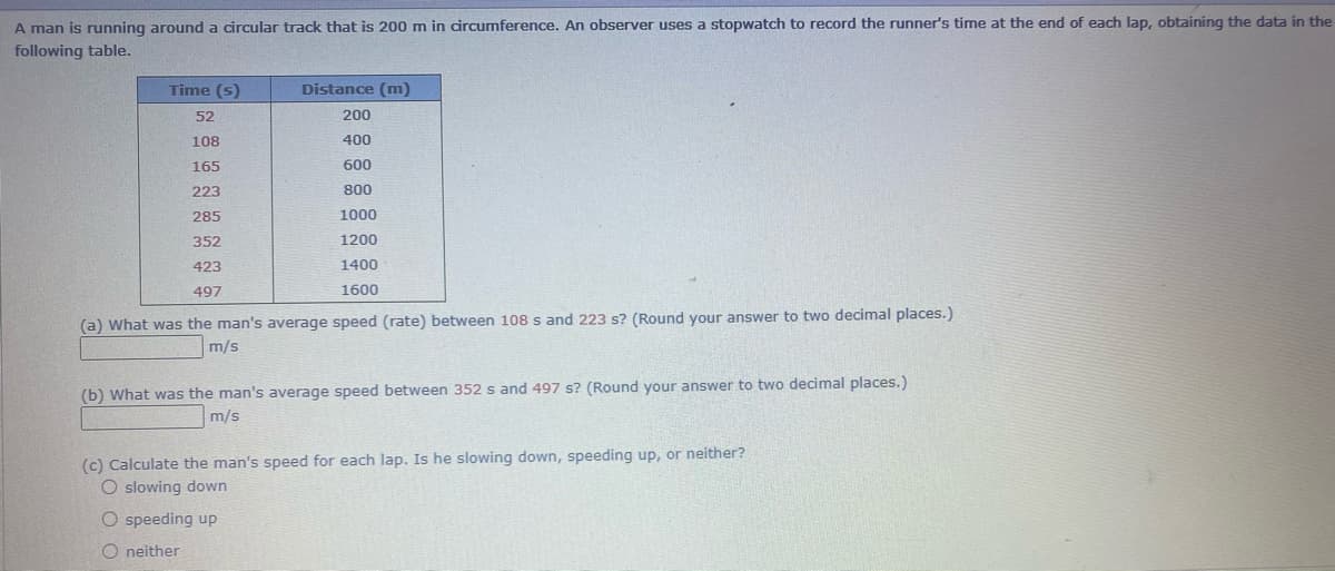 A man is running around a circular track that is 200 m in circumference. An observer uses a stopwatch to record the runner's time at the end of each lap, obtaining the data in the
following table.
Time (s)
Distance (m)
52
200
108
400
165
600
223
800
285
1000
352
1200
423
1400
497
1600
(a) What was the man's average speed (rate) between 108 s and 223 s? (Round your answer to two decimal places.)
m/s
(b) What was the man's average speed between 352 s and 497 s? (Round your answer to two decimal places.)
m/s
(c) Calculate the man's speed for each lap. Is he slowing down, speeding up, or neither?
O slowing down
O speeding up
O neither
