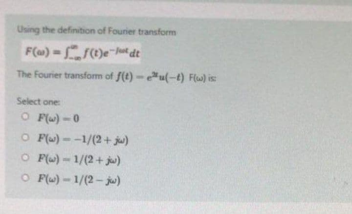 Using the definition of Fourier transform
F(a)=f(t)e-ltdt
The Fourier transform of f(t)- e*u(-t) F(w) is:
Select one:
O F(w)-0
O F(w)=-1/(2 + jw)
O F(w)=1/(2+ jw)
O F(w)=1/(2-jw)