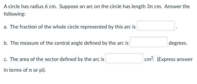 A circle has radius 6 cm. Suppose an arc on the circle has length 31 cm. Answer the
following:
a. The fraction of the whole circle represented by this arc is
b. The measure of the central angle defined by the arc is
degrees.
c. The area of the sector defined by the arc is
cm?. (Express answer
in terms of n or pi).
