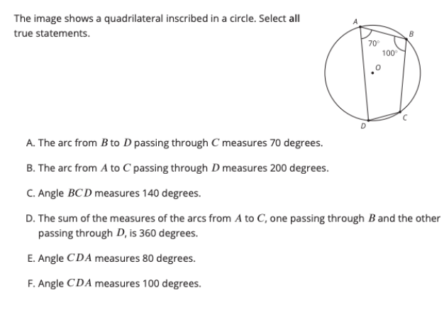 The image shows a quadrilateral inscribed in a circle. Select all
true statements.
70
100
A. The arc from B to D passing through C measures 70 degrees.
B. The arc from A to C passing through D measures 200 degrees.
C. Angle BCD measures 140 degrees.
D. The sum of the measures of the arcs from A to C, one passing through B and the other
passing through D, is 360 degrees.
E. Angle CDA measures 80 degrees.
F. Angle CDA measures 100 degrees.

