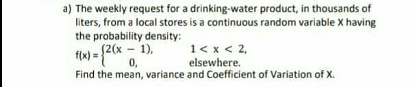 a) The weekly request for a drinking-water product, in thousands of
liters, from a local stores is a continuous random variable X having
the probability density:
S2(x 1),
1< x < 2,
f(x) = {4*
Find the mean, variance and Coefficient of Variation of X.
0,
elsewhere.
