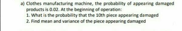 a) Clothes manufacturing machine, the probability of appearing damaged
products is 0.02. At the beginning of operation:
1. What is the probability that the 10th piece appearing damaged
2. Find mean and variance of the piece appearing damaged
