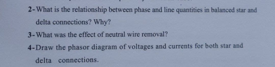 2-What is the relationship between phase and line quantities in balanced star and
delta connections? Why?
3-What was the effect of neutral wire removal?
4-Draw the phasor diagram of voltages and currents for both star and
delta connections.
