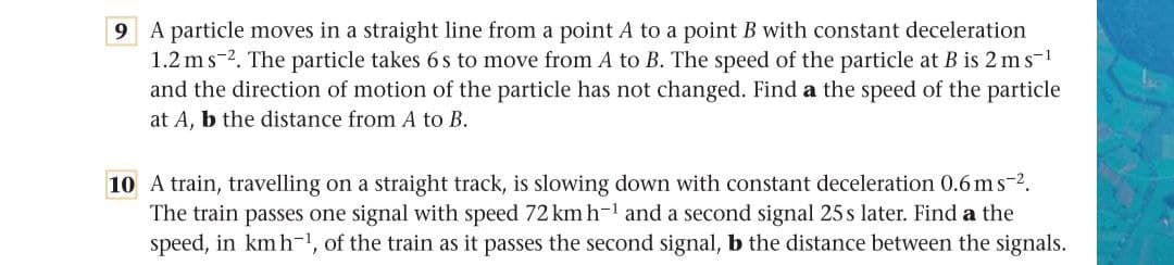 9 A particle moves in a straight line from a point A to a point B with constant deceleration
1.2 ms-2. The particle takes 6 s to move from A to B. The speed of the particle at B is 2 ms-1
and the direction of motion of the particle has not changed. Find a the speed of the particle
at A, b the distance from A to B.
10 A train, travelling on a straight track, is slowing down with constant deceleration 0.6 ms-2.
The train passes one signal with speed 72 km h-1 and a second signal 25 s later. Find a the
speed, in kmh-1, of the train as it passes the second signal, b the distance between the signals.

