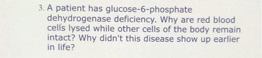 3. A patient has glucose-6-phosphate
dehydrogenase deficiency. Why are red blood
cells lysed while other cells of the body remain
intact? Why didn't this disease show up earlier
in life?
