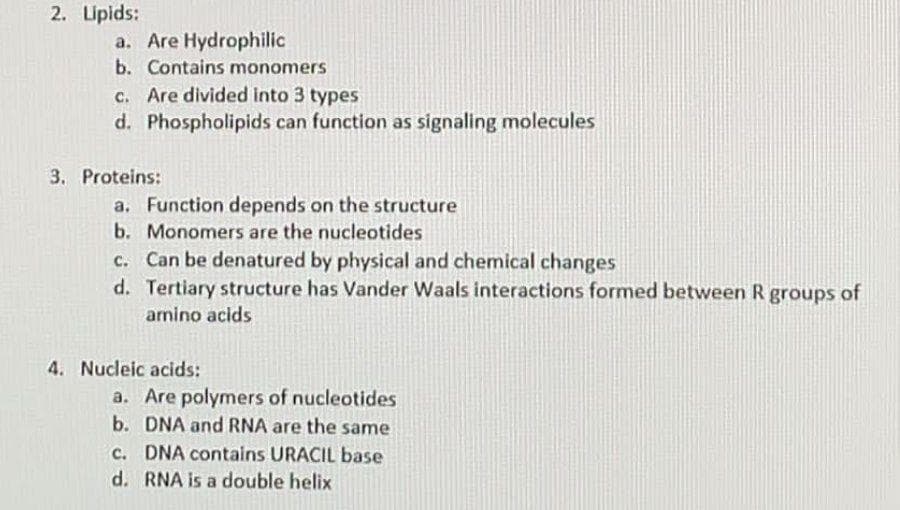 2. Lipids:
a. Are Hydrophilic
b. Contains monomers
c. Are divided into 3 types
d. Phospholipids can function as signaling molecules
3. Proteins:
a. Function depends on the structure
b. Monomers are the nucleotides
c. Can be denatured by physical and chemical changes
d. Tertiary structure has Vander Waals interactions formed between R groups of
amino acids
4. Nucleic acids:
a. Are polymers of nucleotides
b. DNA and RNA are the same
c. DNA contains URACIL base
d. RNA is a double helix
