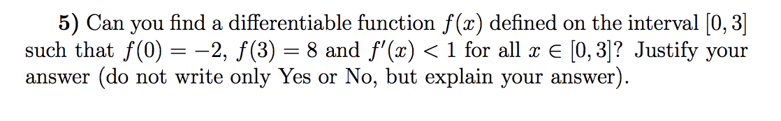 5) Can you find a differentiable function f(x) defined on the interval [0, 3]
such that f(0) = -2, f(3) = 8 and f'(x) < 1 for all x E [0, 3]? Justify your
answer (do not write only Yes or No, but explain your answer).
