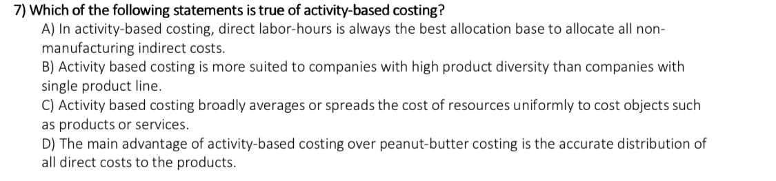 7) Which of the following statements is true of activity-based costing?
A) In activity-based costing, direct labor-hours is always the best allocation base to allocate all non-
manufacturing indirect costs.
B) Activity based costing is more suited to companies with high product diversity than companies with
single product line.
C) Activity based costing broadly averages or spreads the cost of resources uniformly to cost objects such
as products or services.
D) The main advantage of activity-based costing over peanut-butter costing is the accurate distribution of
all direct costs to the products.
