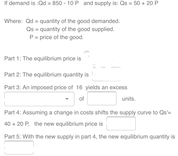 If demand is :Qd = 850 - 10 P and supply is: Qs = 50 + 20 P
Where: Qd = quantity of the good demanded.
Qs = quantity of the good supplied.
P = price of the good.
Part 1: The equilibrium price is
Part 2: The equilibrium quantity is
Part 3: An imposed price of 16 yields an excess
of
units.
Part 4: Assuming a change in costs shifts the supply curve to Qs'=
40 + 20 P, the new equilibrium price is
Part 5: With the new supply in part 4, the new equilibrium quantity is
